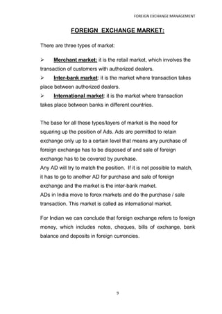 FOREIGN EXCHANGE MANAGEMENT


              FOREIGN EXCHANGE MARKET:

There are three types of market:

     Merchant market: it is the retail market, which involves the
transaction of customers with authorized dealers.
     Inter-bank market: it is the market where transaction takes
place between authorized dealers.
     International market: it is the market where transaction
takes place between banks in different countries.


The base for all these types/layers of market is the need for
squaring up the position of Ads. Ads are permitted to retain
exchange only up to a certain level that means any purchase of
foreign exchange has to be disposed of and sale of foreign
exchange has to be covered by purchase.
Any AD will try to match the position. If it is not possible to match,
it has to go to another AD for purchase and sale of foreign
exchange and the market is the inter-bank market.
ADs in India move to forex markets and do the purchase / sale
transaction. This market is called as international market.

For Indian we can conclude that foreign exchange refers to foreign
money, which includes notes, cheques, bills of exchange, bank
balance and deposits in foreign currencies.




                                   9
 