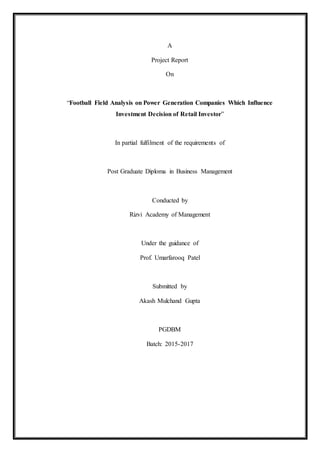 A
Project Report
On
“Football Field Analysis on Power Generation Companies Which Influence
Investment Decision of Retail Investor”
In partial fulfilment of the requirements of
Post Graduate Diploma in Business Management
Conducted by
Rizvi Academy of Management
Under the guidance of
Prof. Umarfarooq Patel
Submitted by
Akash Mulchand Gupta
PGDBM
Batch: 2015-2017
 