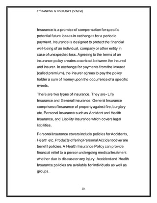T.Y BANKING & INSURANCE (SEM-VI)
10
Insurance is a promise of compensationforspecific
potential future losses in exchanges for a periodic
payment. Insurance is designed to protectthe financial
well-being of an individual, company or other entity in
case of unexpected loss. Agreeing to the terms of an
insurance policy creates a contract between the insured
and insurer. In exchange for payments from the insured
(called premium), the insurer agrees to pay the policy
holder a sum of money upon the occurrence of a specific
events.
There are two types of insurance. They are- Life
Insurance and General Insurance. General Insurance
comprisesof insurance of property against fire, burglary
etc. Personal Insurance such as Accidentand Health
Insurance, and Liability Insurance which covers legal
liabilities.
Personal Insurance covers include policies forAccidents,
Health etc. Products offering Personal Accidentcoverare
benefitpolicies.A Health Insurance Policy can provide
financial relief to a personundergoing medicaltreatment
whether due to disease or any injury. Accidentand Health
Insurance policies are available for individuals as well as
groups.
 