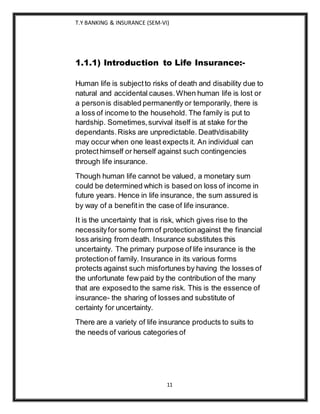 T.Y BANKING & INSURANCE (SEM-VI)
11
1.1.1) Introduction to Life Insurance:-
Human life is subjectto risks of death and disability due to
natural and accidental causes.When human life is lost or
a personis disabled permanently or temporarily, there is
a loss of income to the household. The family is put to
hardship. Sometimes,survival itself is at stake for the
dependants.Risks are unpredictable. Death/disability
may occur when one least expects it. An individual can
protecthimself or herself against such contingencies
through life insurance.
Though human life cannot be valued, a monetary sum
could be determined which is based on loss of income in
future years. Hence in life insurance, the sum assured is
by way of a benefitin the case of life insurance.
It is the uncertainty that is risk, which gives rise to the
necessityfor some form of protectionagainst the financial
loss arising from death. Insurance substitutes this
uncertainty. The primary purpose of life insurance is the
protectionof family. Insurance in its various forms
protects against such misfortunes by having the losses of
the unfortunate few paid by the contribution of the many
that are exposedto the same risk. This is the essence of
insurance- the sharing of losses and substitute of
certainty for uncertainty.
There are a variety of life insurance products to suits to
the needs of various categories of
 