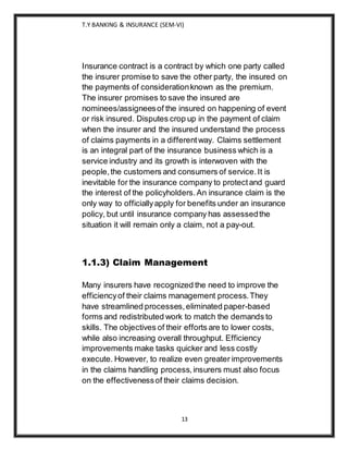 T.Y BANKING & INSURANCE (SEM-VI)
13
Insurance contract is a contract by which one party called
the insurer promise to save the other party, the insured on
the payments of considerationknown as the premium.
The insurer promises to save the insured are
nominees/assigneesof the insured on happening of event
or risk insured. Disputes crop up in the payment of claim
when the insurer and the insured understand the process
of claims payments in a differentway. Claims settlement
is an integral part of the insurance business which is a
service industry and its growth is interwoven with the
people,the customers and consumers of service.It is
inevitable for the insurance company to protectand guard
the interest of the policyholders.An insurance claim is the
only way to officiallyapply for benefits under an insurance
policy, but until insurance company has assessedthe
situation it will remain only a claim, not a pay-out.
1.1.3) Claim Management
Many insurers have recognized the need to improve the
efficiencyof their claims management process.They
have streamlined processes,eliminated paper-based
forms and redistributed work to match the demands to
skills. The objectives of their efforts are to lower costs,
while also increasing overall throughput. Efficiency
improvements make tasks quicker and less costly
execute. However, to realize even greater improvements
in the claims handling process,insurers must also focus
on the effectivenessof their claims decision.
 