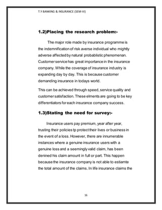 T.Y BANKING & INSURANCE (SEM-VI)
16
1.2)Placing the research problem:-
The major role made by insurance programme is
the indemnification of risk averse individual who mightly
adverse affectedby natural probablistic phenomenan.
Customerservice has great importance in the insurance
company. While the coverage of insurance industry is
expanding day by day. This is because customer
demanding insurance in todays world.
This can be achieved through speed,service quality and
customersatisfaction. These elments are going to be key
differentiators foreach insurance company success.
1.3)Stating the need for survey:-
Insurance users pay premium, year after year,
trusting their policies tp protecttheir lives or business in
the event of a loss. However, there are innumerable
instances where a genuine insurance users with a
genuine loss and a seeminglyvalid claim, has been
denined his claim amount in full or part. This happen
because the insurance company is not able to estiamte
the total amount of the claims. In life insurance claims the
 