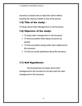 T.Y BANKING & INSURANCE (SEM-VI)
17
insurance company tries to reject the claims without
knowing the causes of death or loss of the person.
1.5) Title of the study: -
To Study about Claim Management in Life Insurance.
1.6) Objective of the study:-
 To study claim management in Life Insurance.
 To find out problem while taking insurance by
people.
 To find out problem arising while claim settlementof
life insurance.
 To find out overall satisfactionabout life insurance.
1.7) Null Hypothesis:-
Some people are not aware about claim
management in life insurance & not also avail the claim
management in life insurance.
 