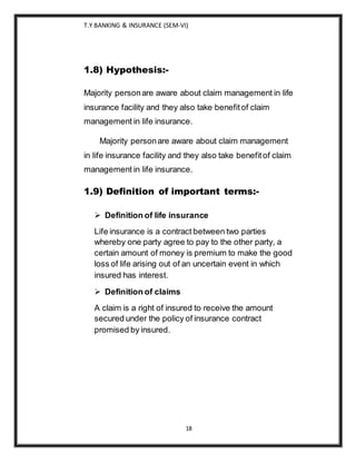 T.Y BANKING & INSURANCE (SEM-VI)
18
1.8) Hypothesis:-
Majority personare aware about claim management in life
insurance facility and they also take benefitof claim
management in life insurance.
Majority personare aware about claim management
in life insurance facility and they also take benefitof claim
management in life insurance.
1.9) Definition of important terms:-
 Definition of life insurance
Life insurance is a contract between two parties
whereby one party agree to pay to the other party, a
certain amount of money is premium to make the good
loss of life arising out of an uncertain event in which
insured has interest.
 Definition of claims
A claim is a right of insured to receive the amount
secured under the policy of insurance contract
promised by insured.
 