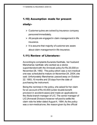 T.Y BANKING & INSURANCE (SEM-VI)
19
1.10) Assumption made for present
study:-
 Customerquires are solved by insurance company
personnelimmediately.
 All people are engaged in claim management in life
insurance.
 It is assume that majority of customerare aware
about claim management in life insurance.
1.11) Review of Literature:-
According to complaints Sunanda Kanthale, her husband
Manoharrao kanthale who worked as a stores
superintendent with the Amravati policy for Rs 20,000 on
November28, 1992. The policy which was a non-medical
one was scheduled to mature on November24, 2004,she
said. Unfortunately Manoharrao passed away on October
22. 1993,10 months and 25 days from the date of
purchasing the instrument.
Being the nominee in the policy, she asked for her claim
for an account of Rs 40,000 (under double benefit
provision in accidentcases) and made an application to
the Akola branch manager of LIC.The senior manager of
LIC (Amravati Division) however refused to settle the
claim vide his letter dated August 4, 1994.As the policy
was a non-medical one, the reason given by the official
 