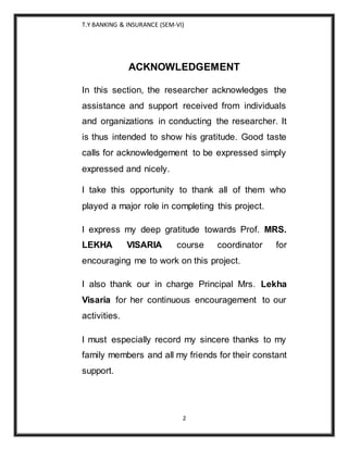 T.Y BANKING & INSURANCE (SEM-VI)
2
ACKNOWLEDGEMENT
In this section, the researcher acknowledges the
assistance and support received from individuals
and organizations in conducting the researcher. It
is thus intended to show his gratitude. Good taste
calls for acknowledgement to be expressed simply
expressed and nicely.
I take this opportunity to thank all of them who
played a major role in completing this project.
I express my deep gratitude towards Prof. MRS.
LEKHA VISARIA course coordinator for
encouraging me to work on this project.
I also thank our in charge Principal Mrs. Lekha
Visaria for her continuous encouragement to our
activities.
I must especially record my sincere thanks to my
family members and all my friends for their constant
support.
 