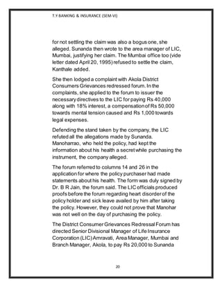 T.Y BANKING & INSURANCE (SEM-VI)
20
for not settling the claim was also a bogus one, she
alleged. Sunanda then wrote to the area manager of LIC,
Mumbai, justifying her claim. The Mumbai office too (vide
letter dated April 20, 1995)refused to settle the claim,
Kanthale added.
She then lodged a complaint with Akola District
Consumers Grievances redressed forum.In the
complaints, she applied to the forum to issuer the
necessarydirectives to the LIC for paying Rs 40,000
along with 18% interest, a compensationof Rs 50,000
towards mental tension caused and Rs 1,000 towards
legal expenses.
Defending the stand taken by the company, the LIC
refuted all the allegations made by Sunanda.
Manoharrao, who held the policy, had kept the
information about his health a secretwhile purchasing the
instrument, the company alleged.
The forum referred to columns 14 and 26 in the
application for where the policy purchaser had made
statements about his health. The form was duly signed by
Dr. B R Jain, the forum said. The LIC officials produced
proofs before the forum regarding heart disorderof the
policy holder and sick leave availed by him after taking
the policy. However, they could not prove that Manohar
was not well on the day of purchasing the policy.
The District ConsumerGrievances RedressalForum has
directed Senior Divisional Manager of Life Insurance
Corporation (LIC)Amravati, Area Manager, Mumbai and
Branch Manager, Akola, to pay Rs 20,000 to Sunanda
 