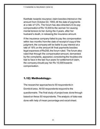 T.Y BANKING & INSURANCE (SEM-VI)
21
Kanthale towards insurance claim besides intereston the
amount from October22, 1993,till the date of payments
at a rate of 12%. The forum has also directed LIC to pay
compensationof Rs 10,000 to the woman for causing
mental tension to her during the 4 years, after her
husband’s death, in releasing the insurance amount.
If the insurance company failed to pay the compensation
within two months from the date of receiptof copyof the
judgment, the company will be liable to pay interest at a
rate of 18% on the amount till final payments besides
legal expenses of Rs250,the forum ruled. The forum also
ruled that through the compensationamount, demanded
by the complaints, appeared,considering the troubles she
had to face in the last four years for settlementof claim,
the company should pay her Rs 10,000 towards
compensation.
1.12) Methodology:-
The researcher approaches to 50 respondents in
Dombivli area. All 50 respondents respond to the
questionnaire. The final study of projectwas done through
based on these 50 respondents.The analysis of data was
done with help of mean percentage and excel sheet.
 