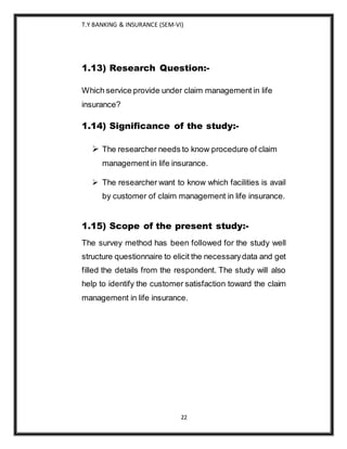 T.Y BANKING & INSURANCE (SEM-VI)
22
1.13) Research Question:-
Which service provide under claim management in life
insurance?
1.14) Significance of the study:-
 The researcher needs to know procedure of claim
management in life insurance.
 The researcher want to know which facilities is avail
by customer of claim management in life insurance.
1.15) Scope of the present study:-
The survey method has been followed for the study well
structure questionnaire to elicit the necessarydata and get
filled the details from the respondent. The study will also
help to identify the customer satisfaction toward the claim
management in life insurance.
 