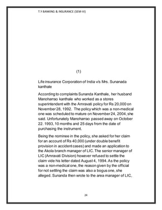 T.Y BANKING & INSURANCE (SEM-VI)
24
(1)
Life insurance Corporation of India v/s Mrs. Sunanada
kanthale
According to complaints Sunanda Kanthale, her husband
Manoharrao kanthale who worked as a stores
superintendent with the Amravati policy for Rs 20,000 on
November28, 1992. The policy which was a non-medical
one was scheduled to mature on November24, 2004,she
said. Unfortunately Manoharrao passed away on October
22. 1993,10 months and 25 days from the date of
purchasing the instrument.
Being the nominee in the policy, she asked for her claim
for an account of Rs 40,000 (under double benefit
provision in accidentcases) and made an application to
the Akola branch manager of LIC.The senior manager of
LIC (Amravati Division) however refused to settle the
claim vide his letter dated August 4, 1994.As the policy
was a non-medical one, the reason given by the official
for not settling the claim was also a bogus one, she
alleged. Sunanda then wrote to the area manager of LIC,
 