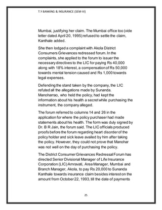 T.Y BANKING & INSURANCE (SEM-VI)
25
Mumbai, justifying her claim. The Mumbai office too (vide
letter dated April 20, 1995)refused to settle the claim,
Kanthale added.
She then lodged a complaint with Akola District
Consumers Grievances redressed forum.In the
complaints, she applied to the forum to issuer the
necessarydirectives to the LIC for paying Rs 40,000
along with 18% interest, a compensationof Rs 50,000
towards mental tension caused and Rs 1,000 towards
legal expenses.
Defending the stand taken by the company, the LIC
refuted all the allegations made by Sunanda.
Manoharrao, who held the policy, had kept the
information about his health a secretwhile purchasing the
instrument, the company alleged.
The forum referred to columns 14 and 26 in the
application for where the policy purchaser had made
statements about his health. The form was duly signed by
Dr. B R Jain, the forum said. The LIC officials produced
proofs before the forum regarding heart disorderof the
policy holder and sick leave availed by him after taking
the policy. However, they could not prove that Manohar
was not well on the day of purchasing the policy.
The District ConsumerGrievances RedressalForum has
directed Senior Divisional Manager of Life Insurance
Corporation (LIC)Amravati, Area Manager, Mumbai and
Branch Manager, Akola, to pay Rs 20,000 to Sunanda
Kanthale towards insurance claim besides intereston the
amount from October22, 1993,till the date of payments
 