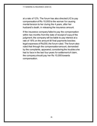 T.Y BANKING & INSURANCE (SEM-VI)
26
at a rate of 12%. The forum has also directed LIC to pay
compensationof Rs 10,000 to the woman for causing
mental tension to her during the 4 years, after her
husband’s death, in releasing the insurance amount.
If the insurance company failed to pay the compensation
within two months from the date of receiptof copyof the
judgment, the company will be liable to pay interest at a
rate of 18% on the amount till final payments besides
legal expenses of Rs250,the forum ruled. The forum also
ruled that through the compensationamount, demanded
by the complaints, appeared,considering the troubles she
had to face in the last four years for settlementof claim,
the company should pay her Rs 10,000 towards
compensation.
 