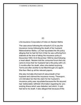 T.Y BANKING & INSURANCE (SEM-VI)
27
(2)
Life insurance Corporation of India v/s Neelam Metha
The case arose following the refusal of LIC to pay the
insurance money following the death of her husband
Mahendrabhai Metha. LIC had repudiated the life policy
alleging that he had hid from it that he was suffering from
diabetes at the time of taking the insurance policy in
December1993.On 6 November1994 he died following
a heart attack. Neelam told the consumerforum that she
came to know that her husband had a life policy with LIC
3 months after his death, when she started receiving
‘forms one after another to be filled through LIC agent’.
She then filled up all the relevant papers.
She also formally informed LIC about death of her
husband and claimed the insurance money. Thereupon,
LIC intimated her that the claim for her husband’s
insurance policy was repudiated because the life assured
had ‘deliberately’ withheld information regarding his ‘pre-
existing illness which was diabetes’and which, it said,
had led to his death. It also alleged that because of this
 