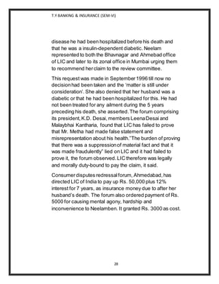 T.Y BANKING & INSURANCE (SEM-VI)
28
disease he had been hospitalized before his death and
that he was a insulin-dependent diabetic. Neelam
represented to both the Bhavnagar and Ahmebad office
of LIC and later to its zonal office in Mumbai urging them
to recommend herclaim to the review committee.
This request was made in September1996 till now no
decisionhad been taken and the ‘matter is still under
consideration’. She also denied that her husband was a
diabetic or that he had been hospitalized for this. He had
not been treated for any ailment during the 5 years
preceding his death, she asserted.The forum comprising
its president,K.D. Desai, members LeenaDesai and
Malaybhai Kantharia, found that LIC has failed to prove
that Mr. Metha had made false statement and
misrepresentation about his health.”The burden of proving
that there was a suppressionof material fact and that it
was made fraudulently” lied on LIC and it had failed to
prove it, the forum observed.LIC therefore was legally
and morally duty-bound to pay the claim, it said.
Consumerdisputes redressalforum, Ahmedabad,has
directed LIC of India to pay up Rs. 50,000 plus 12%
interest for 7 years, as insurance money due to after her
husband’s death. The forum also ordered payment of Rs.
5000 for causing mental agony, hardship and
inconvenience to Neelamben. It granted Rs. 3000 as cost.
 
