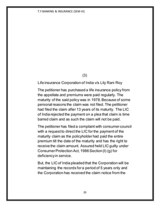 T.Y BANKING & INSURANCE (SEM-VI)
29
(3)
Life insurance Corporation of India v/s Lily Rani Roy
The petitioner has purchased a life insurance policy from
the appellate and premiums were paid regularly. The
maturity of the said policy was in 1978.Because of some
personal reasons the claim was not filed. The petitioner
had filed the claim after 13 years of its maturity. The LIC
of India rejected the payment on a plea that claim is time
barred claim and as such the claim will not be paid.
The petitioner has filed a complaint with consumercouncil
with a requestto direct the LIC for the payment of the
maturity claim as the policyholderhad paid the entire
premium till the date of the maturity and has the right to
receive the claim amount. Assured held LIC guilty under
ConsumerProtection Act, 1986 Section(I) (g) for
deficiencyin service.
But, the LIC of India pleaded that the Corporation will be
maintaining the records fora period of 5 years only and
the Corporation has received the claim notice from the
 
