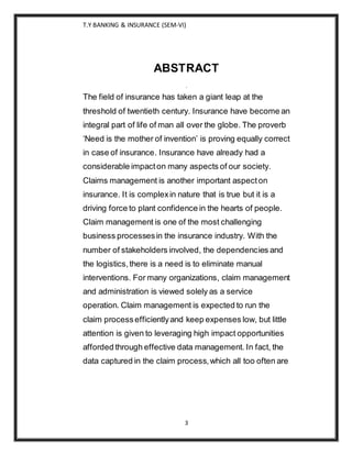 T.Y BANKING & INSURANCE (SEM-VI)
3
ABSTRACT
.
The field of insurance has taken a giant leap at the
threshold of twentieth century. Insurance have become an
integral part of life of man all over the globe. The proverb
‘Need is the mother of invention’ is proving equally correct
in case of insurance. Insurance have already had a
considerable impacton many aspects of our society.
Claims management is another important aspecton
insurance. It is complexin nature that is true but it is a
driving force to plant confidence in the hearts of people.
Claim management is one of the most challenging
business processesin the insurance industry. With the
number of stakeholders involved, the dependencies and
the logistics,there is a need is to eliminate manual
interventions. For many organizations, claim management
and administration is viewed solely as a service
operation. Claim management is expected to run the
claim processefficientlyand keep expenses low, but little
attention is given to leveraging high impact opportunities
afforded through effective data management. In fact, the
data captured in the claim process,which all too often are
 