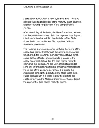 T.Y BANKING & INSURANCE (SEM-VI)
30
petitioner in 1990 which is far beyond the time. The LIC
also produced a photo copy of the maturity claim payment
registershowing the payment of the complainant’s
money.
After examining all the facts, the State forum has declared
that the petitioners cannot claim the payment of policy as
it is already time barred. On the decisionof the State
Commission,the petitioners filed a petition with the
National Commission.
The National Commission,after verifying the terms of the
policy, has opined that through the payments of claim is
time barred, the insurance company should have given
notice to that effector should include a clause in the
policy documentstating that the time barred maturity
claims will not be paid. As the Corporation has filed to
bring this information has filed to bring this information to
the notice of the policyholderor failed to create the
awareness among the policyholders,it has failed in its
duties and as such it is liable to pay the claim to the
petitioners. Thus, the National Commissionhas ordered
the payment of time barred maturity claims.
 