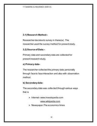 T.Y BANKING & INSURANCE (SEM-VI)
32
3.1) Research Method:-
Researcherdecidesto survey in thane(w) .The
researcherused the survey method for presentstudy.
3.2) Source of Data:-
Primary data and secondary data are collected for
presentresearch study.
a) Primary data-
The researcher collected the primary data personally
through face to face interaction and also with observation
method.
b) Secondarydata-
The secondary data was collected throughvarious ways
that is
 Internet- www.investopedia.com
www.wikiipedia.com
 Newspaper-The economics times
 