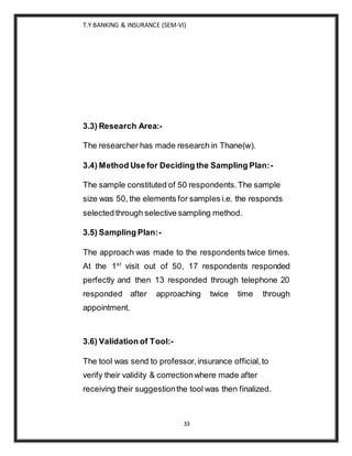 T.Y BANKING & INSURANCE (SEM-VI)
33
3.3) Research Area:-
The researcher has made research in Thane(w).
3.4) Method Use for Deciding the Sampling Plan:-
The sample constituted of 50 respondents.The sample
size was 50, the elements for samples i.e. the responds
selected through selective sampling method.
3.5) Sampling Plan:-
The approach was made to the respondents twice times.
At the 1st
visit out of 50, 17 respondents responded
perfectly and then 13 responded through telephone 20
responded after approaching twice time through
appointment.
3.6) Validation of Tool:-
The tool was send to professor,insurance official,to
verify their validity & correctionwhere made after
receiving their suggestionthe tool was then finalized.
 