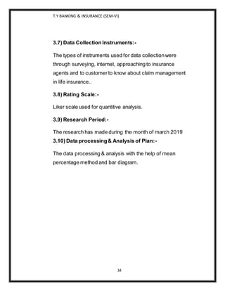 T.Y BANKING & INSURANCE (SEM-VI)
34
3.7) Data Collection Instruments:-
The types of instruments used for data collectionwere
through surveying, internet, approaching to insurance
agents and to customer to know about claim management
in life insurance..
3.8) Rating Scale:-
Liker scale used for quantitive analysis.
3.9) Research Period:-
The research has made during the month of march 2019
3.10) Data processing& Analysis of Plan:-
The data processing & analysis with the help of mean
percentage method and bar diagram.
 