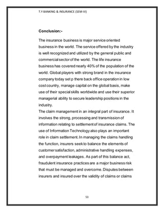 T.Y BANKING & INSURANCE (SEM-VI)
53
Conclusion:-
The insurance business is major service oriented
business in the world. The service offered by the industry
is well recognized and utilized by the general public and
commercialsectorof the world. The life insurance
business has covered nearly 40% of the population of the
world. Global players with strong brand in the insurance
company today set p there back office operationin low
costcountry, manage capital on the global basis, make
use of their specialskills worldwide and use their superior
managerial ability to secure leadership positions in the
industry.
The claim management in an integral part of insurance. It
involves the strong, processing and transmission of
information relating to settlementof insurance claims. The
use of Information Technology also plays an important
role in claim settlement.In managing the claims handling
the function, insurers seekto balance the elements of
customersatisfaction, administrative handling expenses,
and overpayment leakages. As part of this balance act,
fraudulent insurance practices are a major business risk
that must be managed and overcome.Disputes between
insurers and insured over the validity of claims or claims
 