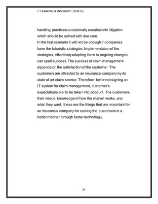 T.Y BANKING & INSURANCE (SEM-VI)
54
handling practices occasionally escalate into litigation
which should be solved with due care.
In the fast scenario it will not be enough if companies
have the futuristic strategies.Implementationof the
strategies,effectivelyadapting them to ongoing changes
can spell success.The success of claim management
depends on the satisfaction of the customer. The
customers are attracted to an insurance company by its
state of art claim service. Therefore,before designing an
IT system for claim management, customer’s
expectations are to be taken into account. The customers,
their needs,knowledge of how the market works, and
what they want, these are the things that are important for
an insurance company for serving the customers in a
better manner through better technology.
 