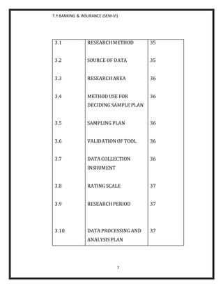 T.Y BANKING & INSURANCE (SEM-VI)
7
3.1
3.2
3.3
3.4
3.5
3.6
3.7
3.8
3.9
3.10
RESEARCH METHOD
SOURCE OF DATA
RESEARCH AREA
METHOD USE FOR
DECIDING SAMPLE PLAN
SAMPLING PLAN
VALIDATION OF TOOL
DATA COLLECTION
INSRUMENT
RATING SCALE
RESEARCH PERIOD
DATA PROCESSING AND
ANALYSISPLAN
35
35
36
36
36
36
36
37
37
37
 