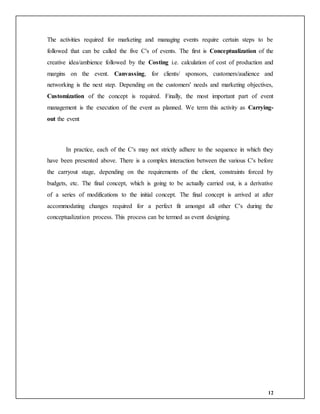 12
The activities required for marketing and managing events require certain steps to be
followed that can be called the five C's of events. The first is Conceptualization of the
creative idea/ambience followed by the Costing i.e. calculation of cost of production and
margins on the event. Canvassing, for clients/ sponsors, customers/audience and
networking is the next step. Depending on the customers' needs and marketing objectives,
Customization of the concept is required. Finally, the most important part of event
management is the execution of the event as planned. We term this activity as Carrying-
out the event
In practice, each of the C's may not strictly adhere to the sequence in which they
have been presented above. There is a complex interaction between the various C's before
the carryout stage, depending on the requirements of the client, constraints forced by
budgets, etc. The final concept, which is going to be actually carried out, is a derivative
of a series of modifications to the initial concept. The final concept is arrived at after
accommodating changes required for a perfect fit amongst all other C's during the
conceptualization process. This process can be termed as event designing.
 