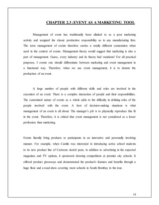 13
CHAPTER 2.3 :EVENT AS A MARKETING TOOL
Management of event has traditionally been alluded to as a post marketing
activity and assigned the classic production responsibility as in any manufacturing firm.
The term management of events therefore carries a totally different connotation when
used in the context of events. Management theory would suggest that marketing is also a
part of management. Guess, every industry and its theory had variations! For all practical
purposes, I events one should differentiate between marketing and event management in
a functional way. Therefore, when we use event management, it is to denote the
production of an event.
A large number of people with different skills and roles are involved in the
execution of an event. There is a complex interaction of people and their responsibilities.
The customized nature of events as a whole adds to the difficulty in defining roles of the
people involved with the event. A host of decision-making situations is what
management of an event is all about. The manager’s job is to physically reproduce this fit
in the event. Therefore, it is critical that event management is not considered as a lesser
profession than marketing.
Events literally bring products to participants in an innovative and personally involving
manner. For example, when Camlin was interested in introducing active school students
to its new product line of Cartoons sketch pens, in addition to advertising in the expected
magazines and TV options, it sponsored drawing competitions at premier city schools. It
offered product giveaways and demonstrated the product's features and benefits through a
huge float and a road show covering most schools in South Bombay in the tour.
 