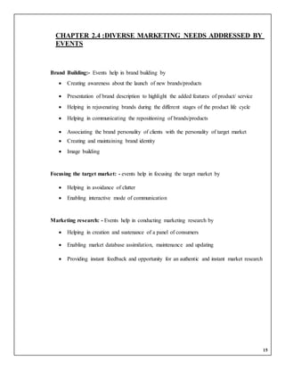 15
CHAPTER 2.4 :DIVERSE MARKETING NEEDS ADDRESSED BY
EVENTS
Brand Building:- Events help in brand building by
 Creating awareness about the launch of new brands/products
 Presentation of brand description to highlight the added features of product/ service
 Helping in rejuvenating brands during the different stages of the product life cycle
 Helping in communicating the repositioning of brands/products
 Associating the brand personality of clients with the personality of target market
 Creating and maintaining brand identity
 Image building
Focusing the target market: - events help in focusing the target market by
 Helping in avoidance of clutter
 Enabling interactive mode of communication
Marketing research: - Events help in conducting marketing research by
 Helping in creation and sustenance of a panel of consumers
 Enabling market database assimilation, maintenance and updating
 Providing instant feedback and opportunity for an authentic and instant market research
 