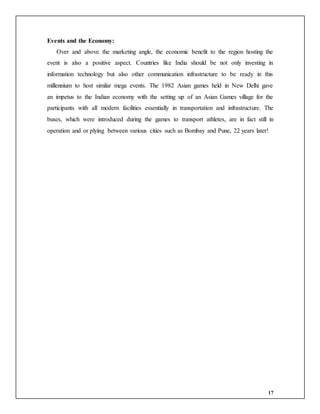 17
Events and the Economy:
Over and above the marketing angle, the economic benefit to the region hosting the
event is also a positive aspect. Countries like India should be not only investing in
information technology but also other communication infrastructure to be ready in this
millennium to host similar mega events. The 1982 Asian games held in New Delhi gave
an impetus to the Indian economy with the setting up of an Asian Games village for the
participants with all modern facilities essentially in transportation and infrastructure. The
buses, which were introduced during the games to transport athletes, are in fact still in
operation and or plying between various cities such as Bombay and Pune, 22 years later!
 
