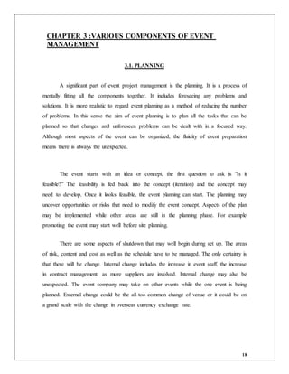 18
CHAPTER 3 :VARIOUS COMPONENTS OF EVENT
MANAGEMENT
3.1. PLANNING
A significant part of event project management is the planning. It is a process of
mentally fitting all the components together. It includes foreseeing any problems and
solutions. It is more realistic to regard event planning as a method of reducing the number
of problems. In this sense the aim of event planning is to plan all the tasks that can be
planned so that changes and unforeseen problems can be dealt with in a focused way.
Although most aspects of the event can be organized, the fluidity of event preparation
means there is always the unexpected.
The event starts with an idea or concept, the first question to ask is "Is it
feasible?” The feasibility is fed back into the concept (iteration) and the concept may
need to develop. Once it looks feasible, the event planning can start. The planning may
uncover opportunities or risks that need to modify the event concept. Aspects of the plan
may be implemented while other areas are still in the planning phase. For example
promoting the event may start well before site planning.
There are some aspects of shutdown that may well begin during set up. The areas
of risk, content and cost as well as the schedule have to be managed. The only certainty is
that there will be change. Internal change includes the increase in event staff, the increase
in contract management, as more suppliers are involved. Internal change may also be
unexpected. The event company may take on other events while the one event is being
planned. External change could be the all-too-common change of venue or it could be on
a grand scale with the change in overseas currency exchange rate.
 