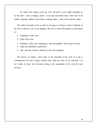 19
No matter what change occurs the event will need to work within constraints set
by the client - such as making a profit - or by legal and ethical issues. There may be far
subtler constraints implied by the client's working culture - such as the corporate culture.
The written event plan can be as short as one page or as long as a book. It depends on
the level of detail or scale in the planning. This level of detail will depend on such factors
as:
 Complexity of the event
 Scale of the event
 Familiarity of the event management, staff and suppliers with the type of event
 Legal and stakeholder requirements
 Time and other resources allocated to the task of planning
The process of writing a plan assists in the structuring of the event. It is also a
communication tool and a project baseline from which the event can be measured. It is
not 'written in stone' and will need revising as the organization of the event life cycle
proceeds.
 