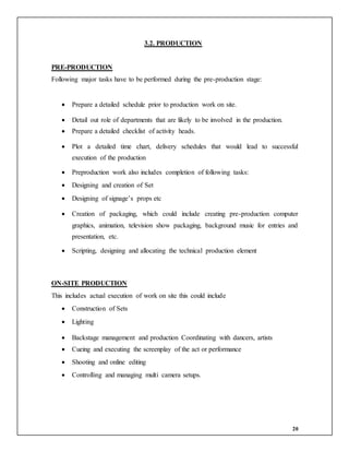 20
3.2. PRODUCTION
PRE-PRODUCTION
Following major tasks have to be performed during the pre-production stage:
 Prepare a detailed schedule prior to production work on site.
 Detail out role of departments that are likely to be involved in the production.
 Prepare a detailed checklist of activity heads.
 Plot a detailed time chart, delivery schedules that would lead to successful
execution of the production
 Preproduction work also includes completion of following tasks:
 Designing and creation of Set
 Designing of signage’s props etc
 Creation of packaging, which could include creating pre-production computer
graphics, animation, television show packaging, background music for entries and
presentation, etc.
 Scripting, designing and allocating the technical production element
ON-SITE PRODUCTION
This includes actual execution of work on site this could include
 Construction of Sets
 Lighting
 Backstage management and production Coordinating with dancers, artists
 Cueing and executing the screenplay of the act or performance
 Shooting and online editing
 Controlling and managing multi camera setups.
 