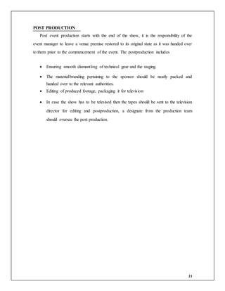 21
POST PRODUCTION
Post event production starts with the end of the show, it is the responsibility of the
event manager to leave a venue premise restored to its original state as it was handed over
to them prior to the commencement of the event. The postproduction includes
 Ensuring smooth dismantling of technical gear and the staging.
 The material/branding pertaining to the sponsor should be neatly packed and
handed over to the relevant authorities.
 Editing of produced footage, packaging it for television
 In case the show has to be televised then the tapes should be sent to the television
director for editing and postproduction, a designate from the production team
should oversee the post production.
 