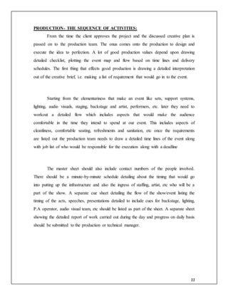22
PRODUCTION- THE SEQUENCE OF ACTIVITIES:
From the time the client approves the project and the discussed creative plan is
passed on to the production team. The onus comes onto the production to design and
execute the idea to perfection. A lot of good production values depend upon drawing
detailed checklist, plotting the event map and flow based on time lines and delivery
schedules. The first thing that effects good production is drawing a detailed interpretation
out of the creative brief, i.e. making a list of requirement that would go in to the event.
Starting from the elementariness that make an event like sets, support systems,
lighting, audio visuals, staging, backstage and artist, performers, etc. later they need to
workout a detailed flow which includes aspects that would make the audience
comfortable in the time they intend to spend at our event. This includes aspects of
cleanliness, comfortable seating, refreshments and sanitation, etc once the requirements
are listed out the production team needs to draw a detailed time lines of the event along
with job list of who would be responsible for the execution along with a deadline
The master sheet should also include contact numbers of the people involved.
There should be a minute-by-minute schedule detailing about the timing that would go
into putting up the infrastructure and also the ingress of staffing, artist, etc who will be a
part of the show. A separate cue sheet detailing the flow of the show/event listing the
timing of the acts, speeches, presentations detailed to include cues for backstage, lighting,
P.A operator, audio visual team, etc should be listed as part of the sheet. A separate sheet
showing the detailed report of work carried out during the day and progress on daily basis
should be submitted to the production or technical manager.
 