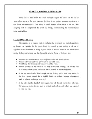 23
3.3. VENUE AND SITE MANAGEMENT
There can be little doubt that event managers regard the choice of the site or
venue of the event as the most important decision. It can produce as many problems as it
can throw up opportunities. First trying to match aspects of the event to the site, next
designing both to complement the event and finally, communicating the eventual layout
to the stakeholders.
SELECTING THE SITE
Site selection is as much a part of marketing the event as it is a part of operations
or finance. A checklist for the event should be created so that nothing is left out or
forgotten in the excitement of finding a good venue. It may be helpful if you decide what
are the fundamental criteria and the changeable criteria. Some of the issues are:
 External and internal utilities such as power, water and waste removal.
 Amount of work needed to get the site to a useable state.
 Availability for the setup and breakdown of the event.
 Various qualities of the venue or site help in the event planning. This can be vital
as so many aspects of the venue will not be obvious in the site inspection.
 Is the site user-friendly? For example, do the delivery trucks have easy access; is
the floor strong enough for a forklift, height of ceilings, physical obstructions
such as columns and steps, trees etc.?
 Is the site attendee-friendly? Once again, this will depend on the type of event.
For example, some sites are easy to navigate and walk around; others are exposed
to wind and sun.
 