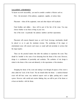 24
3.4 LAYOUT AND DESIGN
To layout an event successfully, you need to consider a number of factors such as:
Flow - the movement of the audience, equipment, supplies, at various times.
Placement - where all the equipment, tents and other objects will be placed.
Fixed facilities and utilities - these will be part of the hire of the venue. You may
choose whether to use them or bring in your own.
Size of the event - in particular the audience numbers and their expectations.
Placement will concern financial issues as well. Food, beverage, merchandise should
be placed so as to gain the maximum revenue. The positioning of the stages or
entertainment areas will concern such issues as sound spill and proximity to services that
the stage requires.
These are the practical matters that allow the audience to experience the event. They
should be 'invisible' in the sense of not detracting from the theme of the event. However,
design is a combination of practicality and aesthetics. The aesthetics of site design is
related to the theme of the event and ultimately to the expectations of the attendees.
Designing the theme of the event and making it run through all aspects of the event is
often called the 'Look of the Event'. The site should reflect the theme - a medieval themed
event will still have some very medieval aspects such as lights, parking and a sound
system. However with careful and creative thinking, they can still be part of the theme or
at least not interfere with the theme.
 