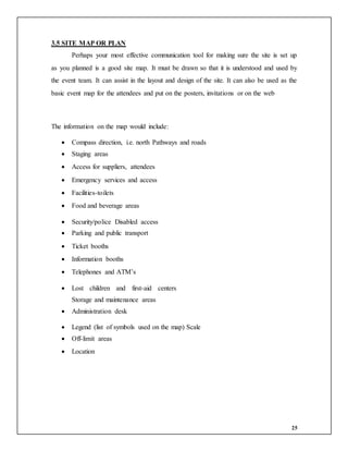25
3.5 SITE MAP OR PLAN
Perhaps your most effective communication tool for making sure the site is set up
as you planned is a good site map. It must be drawn so that it is understood and used by
the event team. It can assist in the layout and design of the site. It can also be used as the
basic event map for the attendees and put on the posters, invitations or on the web
The information on the map would include:
 Compass direction, i.e. north Pathways and roads
 Staging areas
 Access for suppliers, attendees
 Emergency services and access
 Facilities-toilets
 Food and beverage areas
 Security/police Disabled access
 Parking and public transport
 Ticket booths
 Information booths
 Telephones and ATM’s
 Lost children and first-aid centers
Storage and maintenance areas
 Administration desk
 Legend (list of symbols used on the map) Scale
 Off-limit areas
 Location
 