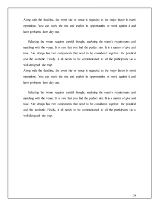 26
Along with the deadline, the event site or venue is regarded as the major factor in event
operations. You can work the sire and exploit its opportunities or work against it and
have problems from day one.
Selecting the venue requires careful thought, analyzing the event’s requirements and
matching with the venue. It is rare that you find the perfect sire. It is a matter of give and
take. Sire design has two components that need to be considered together- the practical
and the aesthetic. Finally, it all needs to be communicated to all the participants via a
well-designed site map.
Along with the deadline, the event site or venue is regarded as the major factor in event
operations. You can work the sire and exploit its opportunities or work against it and
have problems from day one.
Selecting the venue requires careful thought, analyzing the event’s requirements and
matching with the venue. It is rare that you find the perfect sire. It is a matter of give and
take. Sire design has two components that need to be considered together- the practical
and the aesthetic. Finally, it all needs to be communicated to all the participants via a
well-designed site map.
 