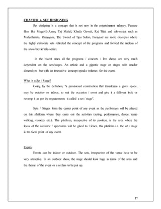 27
CHAPTER 4. SET DESIGNING
Set designing is a concept that is not new in the entertainment industry. Feature
films like Mugal-E-Azam, Taj Mahal, Khuda Gawah, Raj Tilak and tele-serials such as
Mahabharata, Ramayana, The Sword of Tipu Sultan, Buniyaad are some examples where
the highly elaborate sets reflected the concept of the programs and formed the nucleus of
the show/movie/tele-serial.
In the recent times all the programs / concerts / live shows are very much
dependent on the sets/stages. An artistic and a gigantic stage or stages with smaller
dimensions but with an innovative concept speaks volumes for the event.
What is a Set / Stage?
Going by the definition, "a provisional construction that transforms a given space,
may be outdoor or indoor, to suit the occasion / event and give it a different look or
revamp it as per the requirements is called a set / stage".
Sets / Stages form the center point of any event as the performers will be placed
on this platform where they carry out the activities (acting, performance, dance, ramp
walking, comedy etc.). This platform, irrespective of its position, is the area where the
focus of the audience / spectators will be glued to. Hence, this platform i.e. the set / stage
is the focal point of any event.
Events:
Events can be indoor or outdoor. The sets, irrespective of the venue have to be
very attractive. In an outdoor show, the stage should look huge in terms of the area and
the theme of the event or a set has to be put up.
 