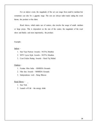 28
For an indoor event, the magnitude of the set can range from small to medium but
sometimes can also be a gigantic stage. The sets are always tailor-made suiting the event
theme, the product or the client.
Road shows, which make use of canters, also involve the usage of small- medium
or large props. This is dependent on the size of the canter, the magnitude of the road
show and finally and most importantly, the product.
Example:
Indoor –
1. Star Yaar Pariwar Awards - NCPA, Mumbai
2. MTV Lycra Style Awards - NCPA, Mumbai.
3. Ceat Cricket Rating Awards - Hotel Taj Mahal.
Outdoor –
1. Femina Miss India – MMRDA Grounds
2. Film fare Awards – MMRDA Grounds
3. Independence rock – Rang Bhavan
Road Shows –
1. Star Trek
2. Launch of Cult – the energy drink
 