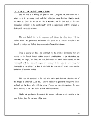 29
CHAPTER 4.1 : DESIGNING PROCEDURE:
The first step is to identify the genre of event. Categorize the event based on its
nature i.e. is it a corporate event, trade fair, exhibition, award function, educative event,
live show etc. Once the type of the event if identified, ask the client (can be the event
management company or the client directly) about his requirements and the coverage he
desires with respect to the stage.
The next logical step is to brainstorm and discuss the client needs with the
creative team. The production department also needs to be actively involved as the
feasibility, costing and the lead time are aspects of utmost importance.
Once a couple of ideas are confirmed by the creative department, they are
required to be filtered through various technical considerations i.e. the dimensions, the
lead time, the output, the effect, the cost, the theme etc. Once these aspects, i.e. the
commercial and the technical angles are considered, the idea is now ready for
presentation to the client. The idea is presented not only on the power point but also
miniatures of the same are built.
The ideas are presented to the client with minor inputs from the client and one of
the designs is approved. After this, a proper miniature is prepared with proper scales
(definitely on the lower side) with the areas of entry and exits, the podiums, the areas
where branding for the client could be done and other aspects.
Finally, the production department, in constant reference to the creative to the
stage design, starts the execution of the stage.
 