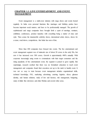 3
CHAPTER 1.1 :LIVE ENTERTAINMENT AND EVENT
MANAGEMENT
Event management is a multi-crore industry with mega shows and events hosted
regularly. In India even personal functions like marriages and birthday parties have
become important social matters, and have to be professionally managed. The growth of
sophisticated and mega companies have brought forth a spurt of meetings, seminars,
exhibition, conferences, product launches with everything being a matter of class and
style. Then comes the innumerable celebrity shows, international artists shows, shows for
a cause, road shows, competitions, that India has seen of late.
More than 200 companies have forayed into events. The live entertainment and
event management segment was of miniscule size of about 20 crores in the early 90s, but
now it has increased over 500 crores. Growth is approximately 400% annually. With
corporate increasingly using events to communicate with their target consumers and the
rising popularity of live entertainment event, the segment is poised to grow rapidly. But
surprisingly, research soothed that there was no formalized education to teach event
management and companies found their executives not up to the mark to handle event. It
was not so easy to train because event management includes organizational skills,
technical knowledge, P.R., marketing, advertising, catering, logistics, décor, glamour
identity, and human relations, study of law and licenses, risk management, budgeting,
study of allied like television and other Medias and several other areas.
 