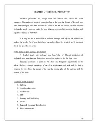 32
CHAPTER 6. TECHNICAL PRODUCTION
Technical production has always been the “what’s that” factor for event
managers. Knowledge of technical production has so far been the domain of few and very
few event managers have tried to dare and ‘know it all’ for the success of event because
technically sound event can make the most ludicrous concepts look creative, fabulous and
opulent if treated to perfection.
It is easy to hire a production or technical manager and rely on this expertise to
deliver the goods. But if you don’t have knowledge about the technical world you can’t
tell if it’s good for you or not
What makes a great technical production?
A detailed insight into technical gear knowledge of different application of
technical gear, how does one distinguish gear and/or equipment for the right event?
Selecting technicians is done as per show and budgetary requirements of the
client. Having a through knowledge of the show requirements and look and feel that is
required for the show, the design of the set, the seating plan of the audience and the
format of the show
Technical world at glance
1. Lighting
2. Sound reinforcement
3. Audiovisuals
4. SFX
5. Trussing and Scaffolding
6. Lasers
7. Televised Coverage/ Broadcasting
8. Venue construction
 