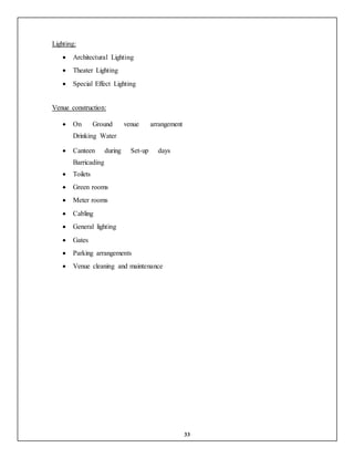 33
Lighting:
 Architectural Lighting
 Theater Lighting
 Special Effect Lighting
Venue construction:
 On Ground venue arrangement
Drinking Water
 Canteen during Set-up days
Barricading
 Toilets
 Green rooms
 Meter rooms
 Cabling
 General lighting
 Gates
 Parking arrangements
 Venue cleaning and maintenance
 
