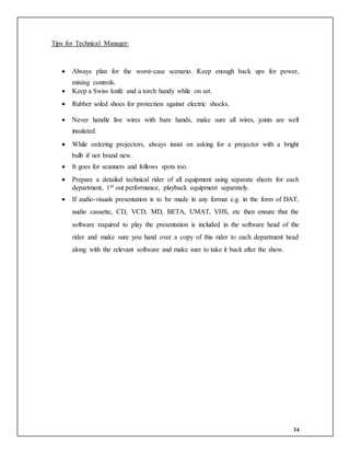 34
Tips for Technical Manager:
 Always plan for the worst-case scenario. Keep enough back ups for power,
mixing controls.
 Keep a Swiss knife and a torch handy while on set.
 Rubber soled shoes for protection against electric shocks.
 Never handle live wires with bare hands, make sure all wires, joints are well
insulated.
 While ordering projectors, always insist on asking for a projector with a bright
bulb if not brand new.
 It goes for scanners and follows spots too.
 Prepare a detailed technical rider of all equipment using separate sheets for each
department, 1st out performance, playback equipment separately.
 If audio-visuals presentation is to be made in any format e.g. in the form of DAT,
audio cassette, CD, VCD, MD, BETA, UMAT, VHS, etc then ensure that the
software required to play the presentation is included in the software head of the
rider and make sure you hand over a copy of this rider to each department head
along with the relevant software and make sure to take it back after the show.
 