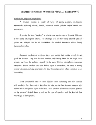 35
CHAPTER 7. SPEAKERS AND OTHER PROGRAM PARTICIPANTS
Who are the people on the program?
A program requires a variety of types of people-speakers, moderators,
interviewers, workshop leaders, trainers, discussion leaders, panelist, expert witness, and
summarizers
Scrapping the term “speakers” is a fairly easy way to make a dramatic difference
in the quality of programs offered. The challenge is to see how many different types of
people the manager can use to communicate the required information without having
them read speeches.
Successful professional speakers learn very quickly that reading speech is not
good for business. They talk to their audience; they usually move off the stage, walk
around, and look the audience squarely in the eyes. Wireless microphones encourage
movement. Theses speakers are often looked upon as entertainers, and there is nothing
wrong with speakers being entertainers. In fact, the problem arises when a speaker is not
entertaining.
Event coordinators must be more selective more demanding and more detailed
with speakers. They have got to learn how to bring out the best in poor speakers who
happen to be recognized expert in the field. Most speakers would not welcome guidance
on the subjects’ desired focus as well as the type of attendees and the level of their
knowledge is unimaginable.
 