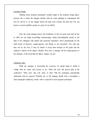 36
Locating People:
Thinking about program participants actually begins in the program design phase,
because this is where the manager decides what he wants planning to communicate and
how he will do it. As the manger selects the topic and a format, He must ask if he can
locate or recruit qualified people at a price he can afford.
Once the event manager knows the boundaries of who he needs and what he has
to offer, he can begin researching, brainstorming, asking knowledgeable people in the
field or his colleagues with related and respected experience. Don’t automatically use the
staff, board of directors, congressperson, and friends as key presenters. Not only may
they not be the best, it may be harder to keep them focused on the goals and the
audience’s interest in the subject. Besides, how does a manager tell his congressperson or
the chairman of the board that the fifteen minutes are up?
Clarifying roles:
While the manager is researching his resources, he should begin to define in
writing what he wants each person to do. What role does this person play in the
conference? What does that role mean to him? Will the participant automatically
understand what he expects? Probably not, so the manager should write a description a
short paragraph explaining exactly what is expected of each program participant.
 