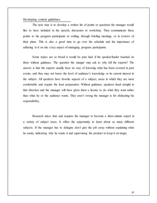 37
Developing content guidelines:
The next step is to develop a written list of points or questions the manager would
like to have included in the speech, discussion or workshop. Then communicate these
points to his program participants in writing, through briefing meetings, or in reviews of
their plans. This is also a good time to go over the schedule and the importance of
adhering to it on site a key aspect of managing program participants.
Some topics are so broad it would be pure luck if the speaker/leader touched on
them without guidance. The question the manger may ask is: why tell the experts? The
answer is that the experts usually have no way of knowing what has been covered in past
events, and they may not know the level of audience’s knowledge or its current interest in
the subject. All speakers have favorite aspects of a subject, areas in which they are most
comfortable and require the least preparation. Without guidance, speakers head straight in
that direction and the manager will have given them a license to do what they want rather
than what he or the audience wants. They aren’t wrong the manager is for abdicating his
responsibility.
Research takes time and requires the manager to become a three-minute expert in
a variety of subject areas. It offers the opportunity to learn about so many different
subjects. If the manager has to delegate don’t give the job away without explaining what
he wants, indicating why he wants it and supervising the product to keep it on target.
 